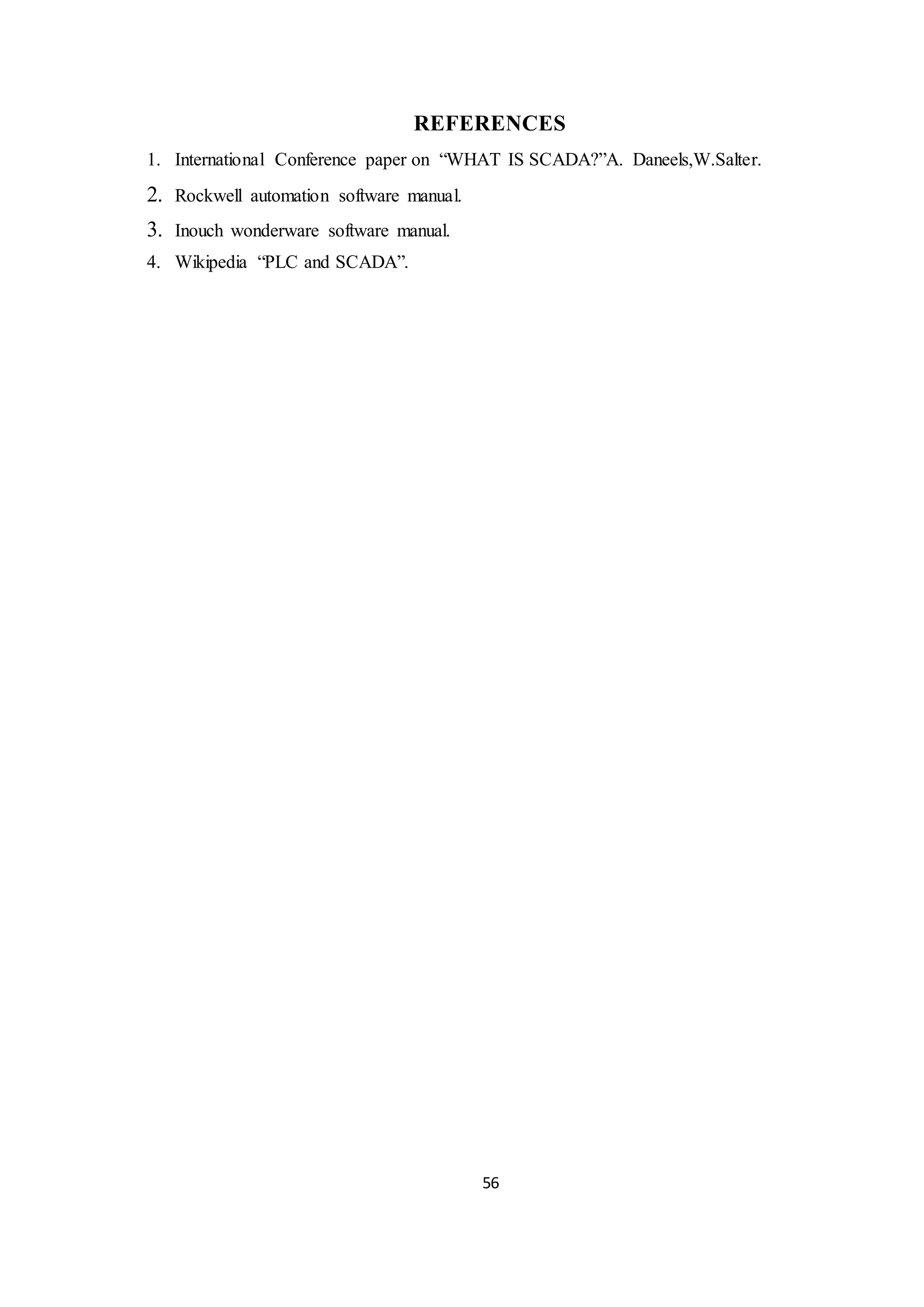 56
REFERENCES
1. International Conference paper on “WHAT IS SCADA?”A. Daneels,W.Salter.
2. Rockwell automation software manual.
3. Inouch wonderware software manual.
4. Wikipedia “PLC and SCADA”.
 