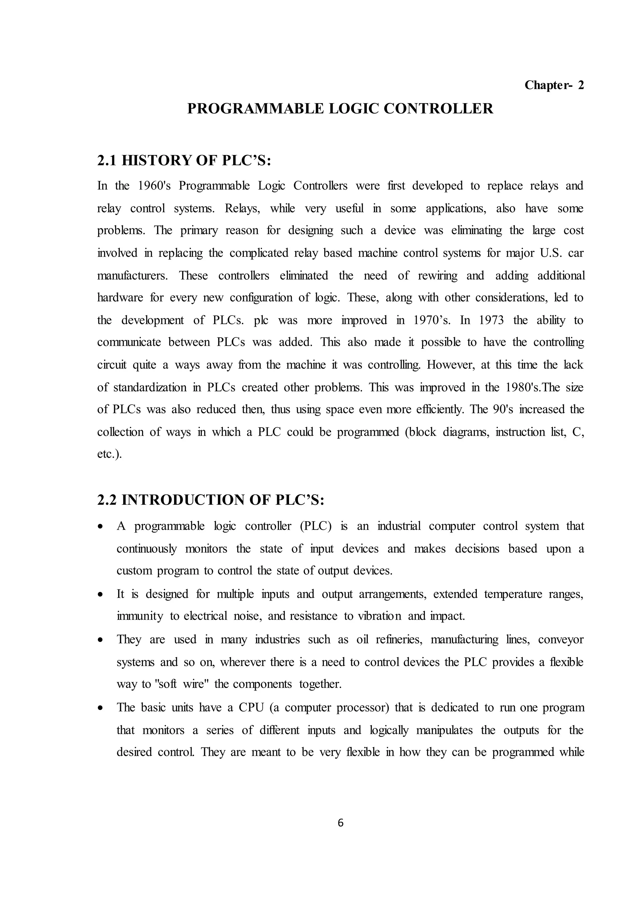 6
Chapter- 2
PROGRAMMABLE LOGIC CONTROLLER
2.1 HISTORY OF PLC’S:
In the 1960's Programmable Logic Controllers were first developed to replace relays and
relay control systems. Relays, while very useful in some applications, also have some
problems. The primary reason for designing such a device was eliminating the large cost
involved in replacing the complicated relay based machine control systems for major U.S. car
manufacturers. These controllers eliminated the need of rewiring and adding additional
hardware for every new configuration of logic. These, along with other considerations, led to
the development of PLCs. plc was more improved in 1970’s. In 1973 the ability to
communicate between PLCs was added. This also made it possible to have the controlling
circuit quite a ways away from the machine it was controlling. However, at this time the lack
of standardization in PLCs created other problems. This was improved in the 1980's.The size
of PLCs was also reduced then, thus using space even more efficiently. The 90's increased the
collection of ways in which a PLC could be programmed (block diagrams, instruction list, C,
etc.).
2.2 INTRODUCTION OF PLC’S:
 A programmable logic controller (PLC) is an industrial computer control system that
continuously monitors the state of input devices and makes decisions based upon a
custom program to control the state of output devices.
 It is designed for multiple inputs and output arrangements, extended temperature ranges,
immunity to electrical noise, and resistance to vibration and impact.
 They are used in many industries such as oil refineries, manufacturing lines, conveyor
systems and so on, wherever there is a need to control devices the PLC provides a flexible
way to "soft wire" the components together.
 The basic units have a CPU (a computer processor) that is dedicated to run one program
that monitors a series of different inputs and logically manipulates the outputs for the
desired control. They are meant to be very flexible in how they can be programmed while
 
