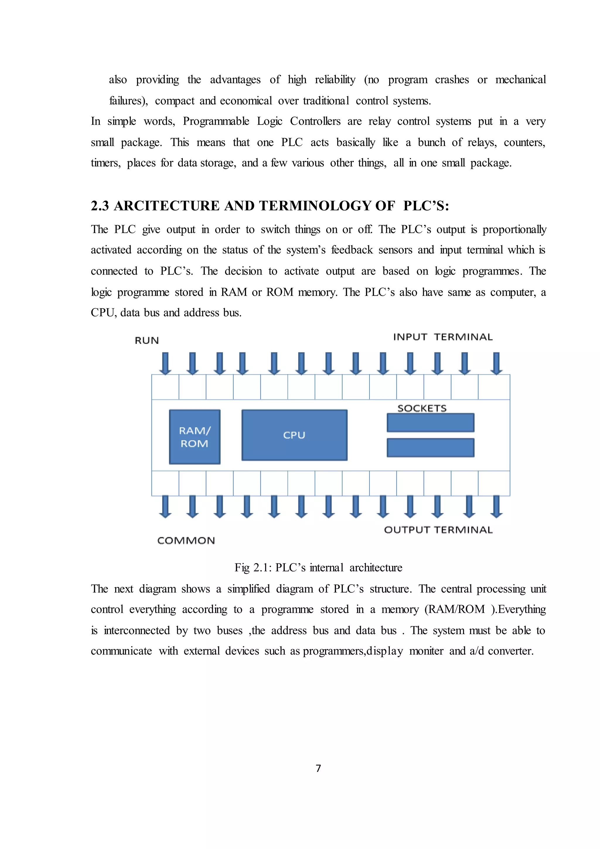 7
also providing the advantages of high reliability (no program crashes or mechanical
failures), compact and economical over traditional control systems.
In simple words, Programmable Logic Controllers are relay control systems put in a very
small package. This means that one PLC acts basically like a bunch of relays, counters,
timers, places for data storage, and a few various other things, all in one small package.
2.3 ARCITECTURE AND TERMINOLOGY OF PLC’S:
The PLC give output in order to switch things on or off. The PLC’s output is proportionally
activated according on the status of the system’s feedback sensors and input terminal which is
connected to PLC’s. The decision to activate output are based on logic programmes. The
logic programme stored in RAM or ROM memory. The PLC’s also have same as computer, a
CPU, data bus and address bus.
Fig 2.1: PLC’s internal architecture
The next diagram shows a simplified diagram of PLC’s structure. The central processing unit
control everything according to a programme stored in a memory (RAM/ROM ).Everything
is interconnected by two buses ,the address bus and data bus . The system must be able to
communicate with external devices such as programmers,display moniter and a/d converter.
 