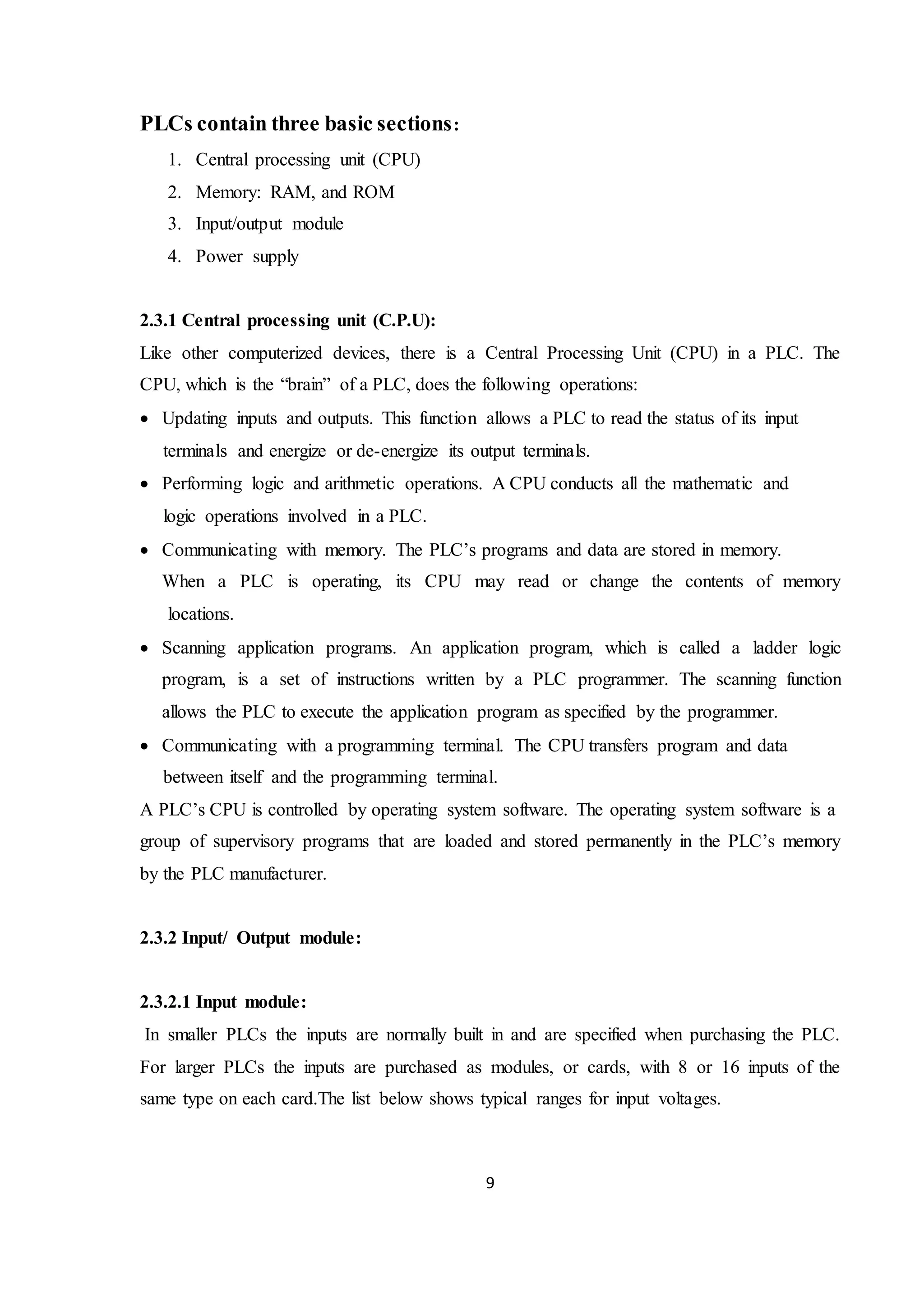 9
PLCs contain three basic sections:
1. Central processing unit (CPU)
2. Memory: RAM, and ROM
3. Input/output module
4. Power supply
2.3.1 Central processing unit (C.P.U):
Like other computerized devices, there is a Central Processing Unit (CPU) in a PLC. The
CPU, which is the “brain” of a PLC, does the following operations:
 Updating inputs and outputs. This function allows a PLC to read the status of its input
terminals and energize or de-energize its output terminals.
 Performing logic and arithmetic operations. A CPU conducts all the mathematic and
logic operations involved in a PLC.
 Communicating with memory. The PLC’s programs and data are stored in memory.
When a PLC is operating, its CPU may read or change the contents of memory
locations.
 Scanning application programs. An application program, which is called a ladder logic
program, is a set of instructions written by a PLC programmer. The scanning function
allows the PLC to execute the application program as specified by the programmer.
 Communicating with a programming terminal. The CPU transfers program and data
between itself and the programming terminal.
A PLC’s CPU is controlled by operating system software. The operating system software is a
group of supervisory programs that are loaded and stored permanently in the PLC’s memory
by the PLC manufacturer.
2.3.2 Input/ Output module:
2.3.2.1 Input module:
In smaller PLCs the inputs are normally built in and are specified when purchasing the PLC.
For larger PLCs the inputs are purchased as modules, or cards, with 8 or 16 inputs of the
same type on each card.The list below shows typical ranges for input voltages.
 