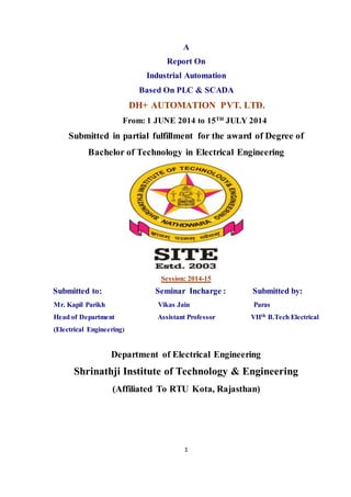 1
A
Report On
Industrial Automation
Based On PLC & SCADA
DH+ AUTOMATION PVT. LTD.
From: 1 JUNE 2014 to 15TH
JULY 2014
Submitted in partial fulfillment for the award of Degree of
Bachelor of Technology in Electrical Engineering
Session: 2014-15
Submitted to: Seminar Incharge : Submitted by:
Mr. Kapil Parikh Vikas Jain Paras
Head of Department Assistant Professor VIIth B.Tech Electrical
(Electrical Engineering)
Department of Electrical Engineering
Shrinathji Institute of Technology & Engineering
(Affiliated To RTU Kota, Rajasthan)
 