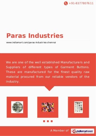 +91-8377807611
A Member of
Paras Industries
www.indiamart.com/paras-industries-chennai
We are one of the well established Manufacturers and
Suppliers of diﬀerent types of Garment Buttons.
These are manufactured for the ﬁnest quality raw
material procured from our reliable vendors of the
industry.
 