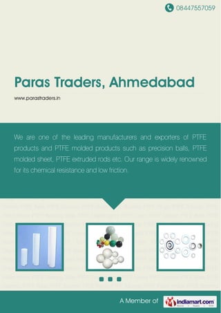 08447557059
A Member of
Paras Traders, Ahmedabad
www.parastraders.in
PTFE Sheets PTFE Balls PTFE Gaskets PTFE Rods PTFE Bushes PTFE Rings PTFE
Tubings PTFE Filled Article PTFE Bearing Slide PTFE Diaphragms PTFE Liners PTFE
Sheets PTFE Balls PTFE Gaskets PTFE Rods PTFE Bushes PTFE Rings PTFE Tubings PTFE
Filled Article PTFE Bearing Slide PTFE Diaphragms PTFE Liners PTFE Sheets PTFE Balls PTFE
Gaskets PTFE Rods PTFE Bushes PTFE Rings PTFE Tubings PTFE Filled Article PTFE Bearing
Slide PTFE Diaphragms PTFE Liners PTFE Sheets PTFE Balls PTFE Gaskets PTFE Rods PTFE
Bushes PTFE Rings PTFE Tubings PTFE Filled Article PTFE Bearing Slide PTFE
Diaphragms PTFE Liners PTFE Sheets PTFE Balls PTFE Gaskets PTFE Rods PTFE Bushes PTFE
Rings PTFE Tubings PTFE Filled Article PTFE Bearing Slide PTFE Diaphragms PTFE Liners PTFE
Sheets PTFE Balls PTFE Gaskets PTFE Rods PTFE Bushes PTFE Rings PTFE Tubings PTFE
Filled Article PTFE Bearing Slide PTFE Diaphragms PTFE Liners PTFE Sheets PTFE Balls PTFE
Gaskets PTFE Rods PTFE Bushes PTFE Rings PTFE Tubings PTFE Filled Article PTFE Bearing
Slide PTFE Diaphragms PTFE Liners PTFE Sheets PTFE Balls PTFE Gaskets PTFE Rods PTFE
Bushes PTFE Rings PTFE Tubings PTFE Filled Article PTFE Bearing Slide PTFE
Diaphragms PTFE Liners PTFE Sheets PTFE Balls PTFE Gaskets PTFE Rods PTFE Bushes PTFE
Rings PTFE Tubings PTFE Filled Article PTFE Bearing Slide PTFE Diaphragms PTFE Liners PTFE
Sheets PTFE Balls PTFE Gaskets PTFE Rods PTFE Bushes PTFE Rings PTFE Tubings PTFE
Filled Article PTFE Bearing Slide PTFE Diaphragms PTFE Liners PTFE Sheets PTFE Balls PTFE
Gaskets PTFE Rods PTFE Bushes PTFE Rings PTFE Tubings PTFE Filled Article PTFE Bearing
We are one of the leading manufacturers and exporters of PTFE
products and PTFE molded products such as precision balls, PTFE
molded sheet, PTFE extruded rods etc. Our range is widely renowned
for its chemical resistance and low friction.
 