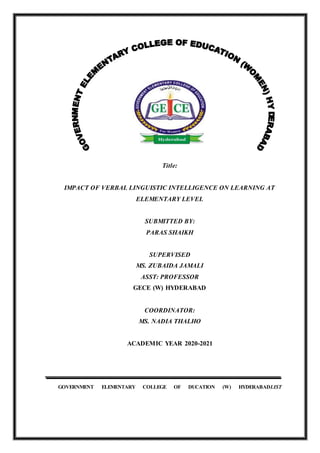 Title:
IMPACT OF VERBAL LINGUISTIC INTELLIGENCE ON LEARNING AT
ELEMENTARY LEVEL
SUBMITTED BY:
PARAS SHAIKH
SUPERVISED
MS. ZUBAIDA JAMALI
ASST: PROFESSOR
GECE (W) HYDERABAD
COORDINATOR:
MS. NADIA THALHO
ACADEMIC YEAR 2020-2021
GOVERNMENT ELEMENTARY COLLEGE OF DUCATION (W) HYDERABADLIST
 