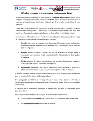 Métodos, técnicas e instrumentos de recolección de datos
Un buen instrumento determina en gran medida la calidad de la información, siendo esta la
base para las etapas subsiguientes y para los resultados. Desde el inicio de la investigación se
hace necesario decidir sobre el enfoque a utilizar, lo que determina las características de todo
el estudio.
Para la elección y desarrollo del instrumento se debe tomar en cuenta todos los momentos
anteriores de la investigación. La metodología utilizada en la recolección de datos debe estar
acorde con el enfoque teórico conceptual que se ha desarrollado en el resto del estudio.
Al momento de definir cómo se va a abordar la recolección de los datos, se debe definir el tipo
de información requerida (cuantitativa, cualitativa o ambas).
• Método: Representa la estrategia concreta e integral de trabajo para el análisis de un
problema o cuestión coherente con la definición teórica del mismo y con los objetivos
de la investigación.
• Método: Medio o camino a través del cual se establece la relación entre el
investigador y el consultado para la recolección de los datos, se citan la observación y
la encuesta.
• Técnica: conjunto de reglas y procedimientos que permiten al investigador establecer
la relación con el objeto o sujeto de la investigación.
• Instrumento: mecanismo que usa el investigador para recolectar y registrar la
información: formularios, pruebas, test, escalas de opinión y listas de chequeo.
El método orienta la técnica, pueden existir distintas técnicas de recolección de información,
pero no varios métodos, sin ser validados como tales.
En investigación cuantitativa el investigador puede usar varias técnicas: entrevistas y
cuestionarios, ayudados por entrevistas grupales, historias de vida y observación etnográfica
(cualitativas).
El ideal es que el investigador internalice el método para que este se transforme en un
quehacer natural.
Para la elección del método, las técnicas y los instrumentos deberemos tener:
• Claramente definido qué se busca, y ser creativos en el diseño del cómo lo buscamos.
• Las fuentes de información: Primaria y Secundaria.
 