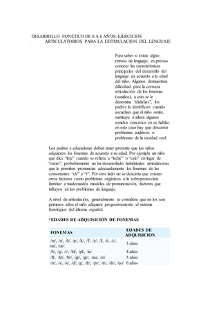 DESARROLLO FONÉTICO DE 0 A 6 AÑOS: EJERCICIOS
ARTICULATORIOS PARA LA ESTIMULACION DEL LENGUAJE
Para saber si existe algún
retraso de lenguaje, es preciso
conocer las características
principales del desarrollo del
lenguaje de acuerdo a la edad
del niño. Algunos demuestran
dificultad para la correcta
articulación de los fonemas
(sonidos), a esto se le
denomina “dislalias”, los
padres lo identifican cuando
escuchan que el niño omite,
sustituye o altera algunos
sonidos concretos en su hablar,
en este caso hay que descartar
problemas auditivos o
problemas de la cavidad oral.
Los padres y educadores deben tener presente que los niños
adquieren los fonemas de acuerdo a su edad. Por ejemplo un niño
que dice “lete” cuando se refiera a “leche” o “calo” en lugar de
“carro”, probablemente no ha desarrollado habilidades articulatorias
que le permiten pronunciar adecuadamente los fonemas de las
consonantes “ch” y “r”. Por otro lado no se descarta que existan
otros factores como problemas orgánicos o la sobreprotección
familiar e inadecuados modelos de pronunciación, factores que
influyen en los problemas de lenguaje.
A nivel de articulación, generalmente se considera que en los seis
primeros años el niño adquiere progresivamente el sistema
fonológico del idioma español.
*EDADES DE ADQUISICIÒN DE FONEMAS
FONEMAS
EDADES DE
ADQUISICION
/m/, /n/, /ñ/, /p/, /k/, /f/, /y/, /l/, /t/, /c/,
/ua/, /ue/.
3 años
/b/, /g/, /r/, /bl/, /pl/, /ie/ 4 años
/fl/, /kl/, /br/, /gr/, /gr/, /au/, /ei/ 5 años
/rr/, /s/, /x/, /d/, /g/, /fr/, /pr/, /tr/, /dr/, /eo/ 6 años
 