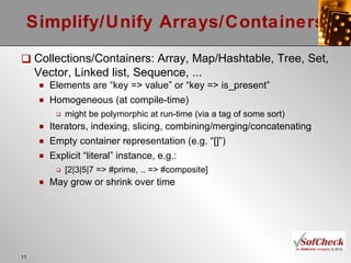 Simplify/Unify Arrays/Containers Collections/Containers: Array, Map/Hashtable, Tree, Set, Vector, Linked list, Sequence, ... Elements are “key => value” or “key => is_present” Homogeneous (at compile-time) might be polymorphic at run-time (via a tag of some sort) Iterators, indexing, slicing, combining/merging/concatenating Empty container representation (e.g. “[]”) Explicit “literal” instance, e.g.:  [2|3|5|7 => #prime, .. => #composite] May grow or shrink over time 