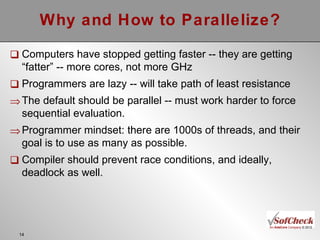 Why and How to Parallelize? Computers have stopped getting faster -- they are getting “fatter” -- more cores, not more GHz Programmers are lazy -- will take path of least resistance The default should be parallel -- must work harder to force sequential evaluation. Programmer mindset: there are 1000s of threads, and their goal is to use as many as possible. Compiler should prevent race conditions, and ideally, deadlock as well. 