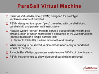 ParaSail Virtual Machine ParaSail Virtual Machine (PSVM) designed for prototype implementations of ParaSail. PSVM designed to support “pico” threading with parallel block, parallel call, and parallel wait instructions. Heavier-weight “server” threads serve a queue of light-weight pico-threads, each of which represents a sequence of PSVM instructions (parallel block) or a single parallel “call” Similar to Intel’s Cilk run-time model with  work stealing. While waiting to be served, a pico-thread needs only a handful of words of memory. A single ParaSail program can easily involve 1000’s of pico threads. PSVM instrumented to show degree of parallelism achieved 