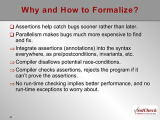 Why and How to Formalize? Assertions help catch bugs sooner rather than later. Parallelism makes bugs much more expensive to find and fix. Integrate assertions (annotations) into the syntax everywhere, as pre/postconditions, invariants, etc. Compiler disallows potential race-conditions. Compiler checks assertions, rejects the program if it can’t prove the assertions. No run-time checking implies better performance, and no run-time exceptions to worry about. 