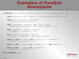 Examples of ParaSail Annotations interface  Stack <Component  is  Assignable<>; Size_Type  is  Integer<>>  is func  Max_Stack_Size(S : Stack) -> Size_Type  {Max_Stack_Size > 0}; func  Count(S : Stack) -> Size_Type  {Count <= Max_Stack_Size(S)}; func  Create(Max : Size_Type {Max > 0}) -> Stack  {Max_Stack_Size(Create) == Max; Count(Create) == 0}; func  Is_Empty(S : Stack) -> Boolean {Is_Empty == (Count(S) == 0)}; func  Is_Full(S : Stack) -> Boolean {Is_Full == (Count(S) == Max_Stack_Size(S))}; func  Push( var  S : Stack { not  Is_Full(S)}; X : Component) {Count(S') == Count(S) + 1}; func  Top( ref  S : Stack  { not  Is_Empty(S)} ) ->  ref  Component; func  Pop( var  S :   Stack  { not  Is_Empty(S)} )  {Count(S') == Count(S) - 1}; end   interface  Stack; 