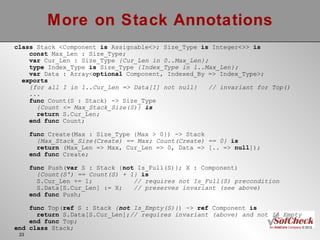 More on Stack Annotations class  Stack <Component  is  Assignable<>; Size_Type  is  Integer<>>  is const  Max_Len : Size_Type; var  Cur_Len : Size_Type  {Cur_Len in 0..Max_Len}; type  Index_Type  is  Size_Type  {Index_Type in 1..Max_Len}; var  Data : Array< optional  Component, Indexed_By => Index_Type>;  exports {for all I in 1..Cur_Len => Data[I] not null}  // invariant for Top() ... func  Count(S : Stack) -> Size_Type {Count <= Max_Stack_Size(S)}  is return  S.Cur_Len; end func  Count;  func  Create(Max : Size_Type {Max > 0}) -> Stack {Max_Stack_Size(Create) == Max; Count(Create) == 0}  is return  (Max_Len => Max, Cur_Len => 0, Data => [.. =>  null ]); end func  Create; func  Push( var  S : Stack { not  Is_Full(S)}; X : Component) {Count(S') == Count(S) + 1}  is S.Cur_Len += 1;  // requires not Is_Full(S) precondition S.Data[S.Cur_Len] := X;  // preserves invariant (see above) end func  Push; func  Top( ref  S : Stack  { not  Is_Empty(S)} ) ->  ref  Component  is return  S.Data[S.Cur_Len]; // requires invariant (above) and not Is_Empty end func  Top;  end   class  Stack; 
