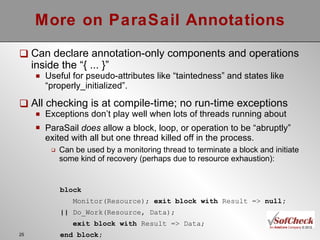 More on ParaSail Annotations Can declare annotation-only components and operations inside the “{ ... }” Useful for pseudo-attributes like “taintedness” and states like “properly_initialized”. All checking is at compile-time; no run-time exceptions Exceptions don’t play well when lots of threads running about ParaSail  does  allow a block, loop, or operation to be “abruptly” exited with all but one thread killed off in the process. Can be used by a monitoring thread to terminate a block and initiate some kind of recovery (perhaps due to resource exhaustion): block Monitor(Resource);  exit block with  Result =>  null; ||  Do_Work(Resource, Data);  exit block with  Result => Data;  end block; 