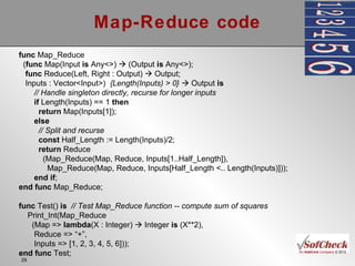 Map-Reduce code func  Map_Reduce ( func  Map(Input  is  Any<>)    (Output  is  Any<>); func  Reduce(Left, Right : Output)    Output; Inputs : Vector<Input>)  {Length(Inputs) > 0}     Output  is // Handle singleton directly, recurse for longer inputs if  Length(Inputs) == 1  then return  Map(Inputs[1]); else // Split and recurse const  Half_Length := Length(Inputs)/2; return  Reduce (Map_Reduce(Map, Reduce, Inputs[1..Half_Length]), Map_Reduce(Map, Reduce, Inputs[Half_Length <.. Length(Inputs)])); end   if ; end   func  Map_Reduce; func  Test()  is  // Test Map_Reduce function -- compute sum of squares Print_Int(Map_Reduce (Map =>  lambda (X : Integer)    Integer  is  (X**2), Reduce => “+”, Inputs => [1, 2, 3, 4, 5, 6])); end   func  Test; 