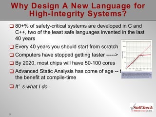 Why Design A New Language for High-Integrity Systems? 80+% of safety-critical systems are developed in C and C++, two of the least safe languages invented in the last 40 years Every 40 years you should start from scratch Computers have stopped getting faster -----> By 2020, most chips will have 50-100 cores Advanced Static Analysis has come of age -- time to get the benefit at compile-time It’s what I do 