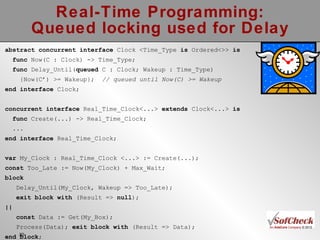 Real-Time Programming: Queued locking used for Delay abstract concurrent   interface  Clock <Time_Type  is  Ordered<>>  is func  Now(C : Clock) -> Time_Type; func  Delay_Until( queued  C : Clock; Wakeup : Time_Type) {Now(C’) >= Wakeup};  // queued until Now(C) >= Wakeup end   interface  Clock; concurrent   interface  Real_Time_Clock<...>  extends  Clock<...>  is func  Create(...) -> Real_Time_Clock; ... end interface  Real_Time_Clock; var  My_Clock : Real_Time_Clock <...> := Create(...); const  Too_Late := Now(My_Clock) + Max_Wait; block Delay_Until(My_Clock, Wakeup => Too_Late);  exit block with  (Result =>  null );  || const  Data := Get(My_Box);  Process(Data);  exit block with  (Result => Data); end   block ; 