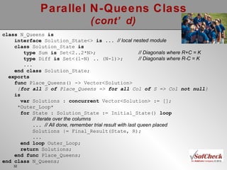 Parallel N-Queens Class (cont’d) class  N_Queens  is interface  Solution_State<>  is ...  // local nested module class  Solution_State  is type  Sum  is  Set<2..2*N>; // Diagonals where R+C = K type  Diff  is  Set<(1-N) .. (N-1)>; // Diagonals where R-C = K ... end class  Solution_State; exports func  Place_Queens() -> Vector<Solution> { for all  S  of  Place_Queens =>  for all  Col  of  S => Col  not null } is var  Solutions :  concurrent  Vector<Solution> := []; *Outer_Loop* for  State : Solution_State := Initial_State()  loop // Iterate over the columns   ...   // All done, remember trial result with last queen placed Solutions |= Final_Result(State, R);  ... end loop  Outer_Loop; return  Solutions; end func  Place_Queens; end class  N_Queens; 