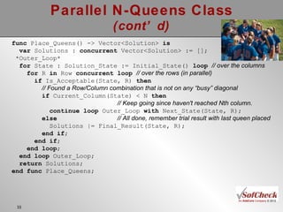 Parallel N-Queens Class (cont’d) func  Place_Queens() -> Vector<Solution>  is var  Solutions :  concurrent  Vector<Solution> := []; *Outer_Loop* for  State : Solution_State := Initial_State()  loop   // over the columns for  R  in  Row  concurrent loop   // over the rows (in parallel) if  Is_Acceptable(State, R)  then // Found a Row/Column combination that is not on any “busy” diagonal if  Current_Column(State) < N  then   // Keep going since haven't reached Nth column. continue loop  Outer_Loop  with  Next_State(State, R); else   // All done, remember trial result with last queen placed Solutions |= Final_Result(State, R);  end if ; end if ; end loop ; end loop  Outer_Loop; return  Solutions; end func  Place_Queens; 