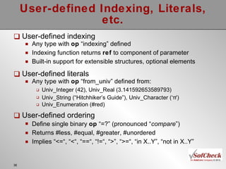 User-defined Indexing, Literals, etc. User-defined indexing Any type with  op  “indexing” defined Indexing function returns  ref  to component of parameter Built-in support for extensible structures, optional elements User-defined literals Any type with  op  “from_univ” defined from: Univ_Integer (42), Univ_Real (3.141592653589793) Univ_String (“Hitchhiker’s Guide”), Univ_Character (‘π ’ ) Univ_Enumeration (#red) User-defined ordering Define single binary  op  “=?” (pronounced “ compare ” )  Returns #less, #equal, #greater, #unordered Implies “<=“, “<“, “==“, “!=“, “>”, “>=“, “in X..Y”, “not in X..Y” 