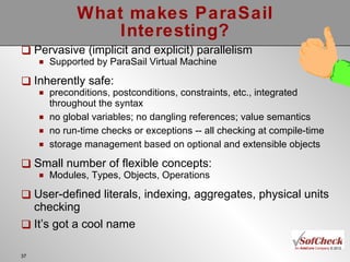 What makes ParaSail Interesting? Pervasive (implicit and explicit) parallelism Supported by ParaSail Virtual Machine Inherently safe: preconditions, postconditions, constraints, etc., integrated throughout the syntax  no global variables; no dangling references; value semantics no run-time checks or exceptions -- all checking at compile-time storage management based on optional and extensible objects Small number of flexible concepts: Modules, Types, Objects, Operations User-defined literals, indexing, aggregates, physical units checking It’s got a cool name 