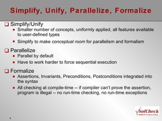Simplify, Unify, Parallelize, Formalize Simplify/Unify Smaller number of concepts, uniformly applied, all features available to user-defined types Simplify to make  conceptual   room  for parallelism and formalism Parallelize Parallel by default Have to work harder to force sequential execution Formalize Assertions, Invariants, Preconditions, Postconditions integrated into the syntax All checking at compile-time -- if compiler can’t prove the assertion, program is illegal -- no run-time checking, no run-time exceptions 