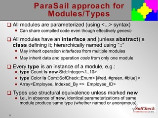 ParaSail approach for Modules/Types All modules are parameterized (using <...> syntax) Can share compiled code even though effectively  generic All modules have an  interface  and (unless  abstract ) a  class  defining it; hierarchically named using “::” May inherit operation  interfaces  from multiple modules May inherit data and operation  code  from only one module Every  type  is an instance of a module, e.g.:  type  Count  is   new  Std::Integer<1..10> type  Color  is  Com::SofCheck::Enum< [#red, #green, #blue] > Array<Employee, Indexed_By =>  Employee_ID> Types use structural equivalence unless marked  new I.e., in absence of  new , identical parameterizations of same module produce same type (whether named or anonymous) 