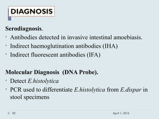 Serodiagnosis.
• Antibodies detected in invasive intestinal amoebiasis.
• Indirect haemoglutination antibodies (IHA)
• Indirect fluorescent antibodies (IFA)
Molecular Diagnosis (DNA Probe).
• Detect E.histolytica
• PCR used to differentiate E.histolytica from E.dispar in
stool specimens
April 1, 201550
 