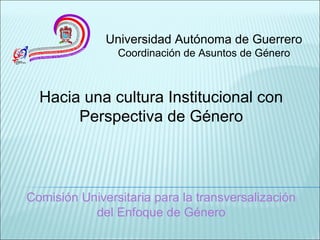 Hacia una cultura Institucional con
Perspectiva de Género
Universidad Autónoma de Guerrero
Coordinación de Asuntos de Género
Comisión Universitaria para la transversalización
del Enfoque de Género
 