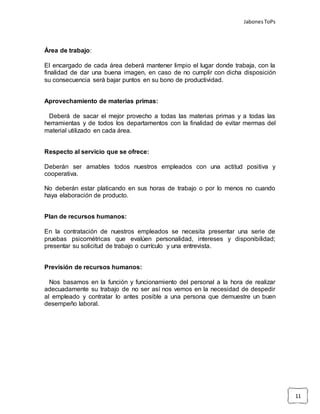 JabonesToPs
11
Área de trabajo:
El encargado de cada área deberá mantener limpio el lugar donde trabaja, con la
finalidad de dar una buena imagen, en caso de no cumplir con dicha disposición
su consecuencia será bajar puntos en su bono de productividad.
Aprovechamiento de materias primas:
Deberá de sacar el mejor provecho a todas las materias primas y a todas las
herramientas y de todos los departamentos con la finalidad de evitar mermas del
material utilizado en cada área.
Respecto al servicio que se ofrece:
Deberán ser amables todos nuestros empleados con una actitud positiva y
cooperativa.
No deberán estar platicando en sus horas de trabajo o por lo menos no cuando
haya elaboración de producto.
Plan de recursos humanos:
En la contratación de nuestros empleados se necesita presentar una serie de
pruebas psicométricas que evalúen personalidad, intereses y disponibilidad;
presentar su solicitud de trabajo o currículo y una entrevista.
Previsión de recursos humanos:
Nos basamos en la función y funcionamiento del personal a la hora de realizar
adecuadamente su trabajo de no ser así nos vemos en la necesidad de despedir
al empleado y contratar lo antes posible a una persona que demuestre un buen
desempeño laboral.
 