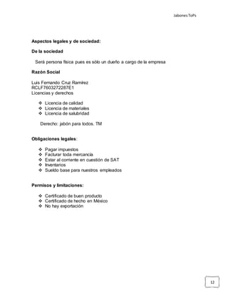 JabonesToPs
12
Aspectos legales y de sociedad:
De la sociedad
Será persona física pues es sólo un dueño a cargo de la empresa
Razón Social
Luis Fernando Cruz Ramírez
RCLF7603272287E1
Licencias y derechos
 Licencia de calidad
 Licencia de materiales
 Licencia de salubridad
Derecho: jabón para todos. TM
Obligaciones legales:
 Pagar impuestos
 Facturar toda mercancía
 Estar al corriente en cuestión de SAT
 Inventarios
 Sueldo base para nuestros empleados
Permisos y limitaciones:
 Certificado de buen producto
 Certificado de hecho en México
 No hay exportación
 