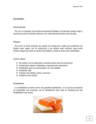 JabonesToPs
16
Conclusión:
Oportunidades:
Por ser un producto de primera necesidad el trabajo y el mercado siendo mejor y
económico que los demás contamos con más demanda dentro del mercado.
Riesgos:
Así como en toda empresa se cuenta con riesgos los cuales son quedarnos sin
fondos para seguir con la producción o las ventas sean mínimas, para evitar
dichos riesgos se prevé la manera de evitarlos y dado el caso como resolverlos.
Puntos fuertes:
 Se cuenta con la maquinaría necesaria para sacar la producción
 Capital para adquirir materiales y reparaciones necesarias
 Empleados que se comprometen con los clientes
 Excelente trato
 Tiempos de entrega cortos y precisos
 Calidad y buen precio
Rentabilidad:
La rentabilidad se tiene como una garantía satisfactoria a lo que fue el proyecto
de desarrollar una empresa, así la satisfacción para toda la empresa por una
rentabilidad muy buena.
 