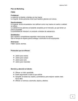 JabonesToPs
6
Plan de Marketing.
FODA
Fortalezas:
La atención al cliente a clientes es muy buena.
La mayoría de las personas dicen que nuestros jabones son únicos.
Oportunidades:
La mayoría de los encuestados nos califican como muy buena en cuanto a calidad
se refiere.
La calidad de los jabones es bastante aceptada por el mercado, ya que tienen un
precio accesible.
La posibilidad de introducir un producto a tiendas de autoservicio.
Debilidades:
Que nuestros competidores expandan más la zona de reparto.
Que el tiempo en espera para la entrega a domicilio no es la apropiada.
Amenazas:
Faltan nuevos aromas.
Productos que se ofrecen:
 Jabón para manos
 Jabón para cuerpo
 Jabón para cara
 Jabón para mascotas
Servicio y atención al cliente:
 Ofrecer un trato agradable
 Darle seguimiento a todo lo que solicite
 Apoyarlo en todas sus dudas y comentarios para mejorar nuestro trato
hacia ellos
 Ofrecer un servicio a domicilio, rápido y efectivo
 