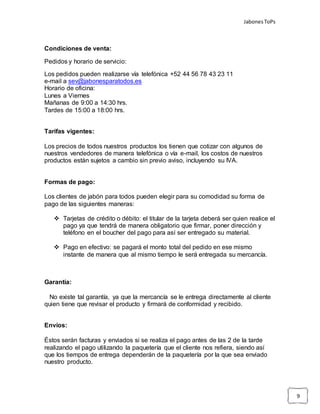 JabonesToPs
9
Condiciones de venta:
Pedidos y horario de servicio:
Los pedidos pueden realizarse vía telefónica +52 44 56 78 43 23 11
e-mail a sev@jabonesparatodos.es
Horario de oficina:
Lunes a Viernes
Mañanas de 9:00 a 14:30 hrs.
Tardes de 15:00 a 18:00 hrs.
Tarifas vigentes:
Los precios de todos nuestros productos los tienen que cotizar con algunos de
nuestros vendedores de manera telefónica o vía e-mail, los costos de nuestros
productos están sujetos a cambio sin previo aviso, incluyendo su IVA.
Formas de pago:
Los clientes de jabón para todos pueden elegir para su comodidad su forma de
pago de las siguientes maneras:
 Tarjetas de crédito o débito: el titular de la tarjeta deberá ser quien realice el
pago ya que tendrá de manera obligatorio que firmar, poner dirección y
teléfono en el boucher del pago para así ser entregado su material.
 Pago en efectivo: se pagará el monto total del pedido en ese mismo
instante de manera que al mismo tiempo le será entregada su mercancía.
Garantía:
No existe tal garantía, ya que la mercancía se le entrega directamente al cliente
quien tiene que revisar el producto y firmará de conformidad y recibido.
Envíos:
Éstos serán facturas y enviados si se realiza el pago antes de las 2 de la tarde
realizando el pago utilizando la paquetería que el cliente nos refiera, siendo así
que los tiempos de entrega dependerán de la paquetería por la que sea enviado
nuestro producto.
 