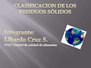 CLASIFICACION DE LOS RESIDUOS SÓLIDOS Integrante: Libardo Cruz S. TGO. Control de calidad de alimentos 