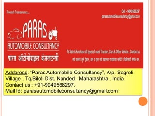 Adderess: “Paras Automobile Consultancy”, A/p. Sagroli
Village , Tq.Biloli Dist. Nanded . Maharashtra , India.
Contact us : +91-9049568297.
Mail Id: parasautomobileconsultancy@gmail.com
 