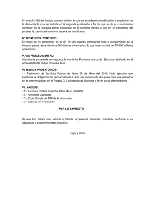 5.- Articulo 428 del Código procesal civil en el cual se establece la modificación y ampliación de
la demanda la cual se solicita en la segunda pretensión a fin de que se de el cumplimiento
completo de la clausula penal estipulada en el contrato debido a que en el transcurso del
proceso la cuantía de la misma deberá ser modificada.
IV. MONTO DEL PETITORIO:
El monto de mi pretensión, es de S/. 70 000 dólares americanos mas el cumplimiento de la
clausula penal ascendiente a 900 dólares americanos, lo que hace un total de 70 900 dólares
americanos.
V. VíA PROCEDIMENTAL:
Al presente proceso le corresponde la vía de los Procesos únicos de Ejecución tipificado en el
artículo 688 del código Procesal Civil.
VI. MEDIOS PROSATORIOS:
1.- Testimonio de Escritura Pública de fecha 28 de Mayo del 2010, titulo ejecutivo que
evidencia la Obligación del demandado de Hacer una vivienda de dos pisos más sus acabados
en el terreno ubicado en el Palacio G-2 del distrito de Sachaca a favor de los demandantes
VII. ANEXOS:
1A.- Escritura Pública de fecha 28 de Mayo del 2010
1B.- Aranceles Judiciales
1C.- Copia Simple del DNI de la recurrente
1D.- Cedulas de notificación
POR LO EXPUESTO :
Sírvase Ud. Señor Juez admitir a trámite la presente demanda, tramitarla conforme a su
naturaleza y expedir mandato ejecutivo.
Lugar y fecha
 