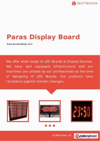 08377805304
A Member of
Paras Display Board
www.parasdisplay.com
We oﬀer wide range of LED Boards & Display Devices.
We have well equipped infrastructure and our
machines are utilized by our professionals at the time
of designing of LED Boards. Our products have
resistance against climatic changes.
 