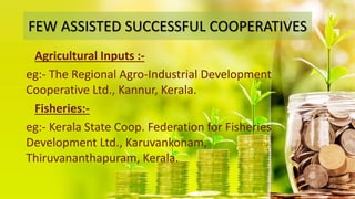 FEW ASSISTED SUCCESSFUL COOPERATIVES
Agricultural Inputs :-
eg:- The Regional Agro-Industrial Development
Cooperative Ltd., Kannur, Kerala.
Fisheries:-
eg:- Kerala State Coop. Federation for Fisheries
Development Ltd., Karuvankonam,
Thiruvananthapuram, Kerala.
 