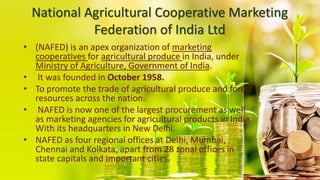 National Agricultural Cooperative Marketing
Federation of India Ltd
• (NAFED) is an apex organization of marketing
cooperatives for agricultural produce in India, under
Ministry of Agriculture, Government of India.
• It was founded in October 1958.
• To promote the trade of agricultural produce and forest
resources across the nation.
• NAFED is now one of the largest procurement as well
as marketing agencies for agricultural products in India.
With its headquarters in New Delhi.
• NAFED as four regional offices at Delhi, Mumbai,
Chennai and Kolkata, apart from 28 zonal offices in
state capitals and important cities.
 