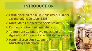 INTRODUCTION
 Established on the auspicious day of Gandhi
Jayanti on2nd October 1958.
 Multi State Co-operative Societies Act.
 Farmers are the main members.
 To promote Co-operative marketing of
Agricultural Produce to benefit the farmers.
 National Level Apex Cooperative
Marketing Federation.
 