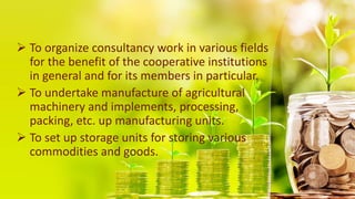  To organize consultancy work in various fields
for the benefit of the cooperative institutions
in general and for its members in particular.
 To undertake manufacture of agricultural
machinery and implements, processing,
packing, etc. up manufacturing units.
 To set up storage units for storing various
commodities and goods.
 