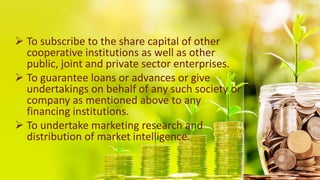  To subscribe to the share capital of other
cooperative institutions as well as other
public, joint and private sector enterprises.
 To guarantee loans or advances or give
undertakings on behalf of any such society or
company as mentioned above to any
financing institutions.
 To undertake marketing research and
distribution of market intelligence.
 