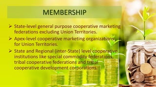 MEMBERSHIP
 State-level general purpose cooperative marketing
federations excluding Union Territories.
 Apex-level cooperative marketing organizations
for Union Territories.
 State and Regional (inter-State) level cooperative
institutions like special commodity federations,
tribal cooperative federations and tribal
cooperative development corporations.
 