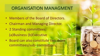 ORGANISATION MANAGMENT
• Members of the Board of Directors.
• Chairman and Managing Director.
• 2 Standing committees.
(a)Business (b)Executive
• Board can also constitute two more
committees/sub- committees.
 