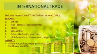 INTERNATIONAL TRADE
Exclusive International Trade Division at Head Office.
EXPORT:-
1. Wheat
2. Rice (Basmati / Non Basmati)
3. Maize
4. Wheat flour
5. Pulses like lentils, gram etc.
6. HPS Groundnut, Sesame seed, Niger seed.
IMPORT:-
• Edible oils, pulses, sugar, garlic etc.1000 MT's of Crude
Sunflower seed Oil.
 