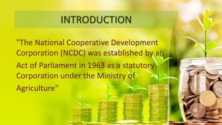INTRODUCTION
"The National Cooperative Development
Corporation (NCDC) was established by an
Act of Parliament in 1963 as a statutory
Corporation under the Ministry of
Agriculture"
 