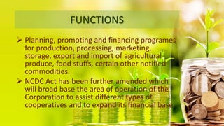 FUNCTIONS
 Planning, promoting and financing programes
for production, processing, marketing,
storage, export and import of agricultural
produce, food stuffs, certain other notified
commodities.
 NCDC Act has been further amended which
will broad base the area of operation of the
Corporation to assist different types of
cooperatives and to expand its financial base.
 
