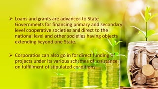  Loans and grants are advanced to State
Governments for financing primary and secondary
level cooperative societies and direct to the
national level and other societies having objects
extending beyond one State.
 Corporation can also go in for direct funding of
projects under its various schemes of assistance
on fulfillment of stipulated conditions.
 