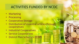 ACTIVITIES FUNDED BY NCDC
• Marketing
• Processing
• Cooperative Storage
• Distribution of essential articles through
cooperatives
• Industrial Cooperatives
• Service Cooperatives
• District Plan Schemes (ICDP)
 
