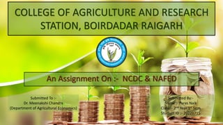 COLLEGE OF AGRICULTURE AND RESEARCH
STATION, BOIRDADAR RAIGARH
An Assignment On :- NCDC & NAFED
Submitted By:-
Name :- Paras Naik
Class :- 2nd Year 1st Sem
Student ID :- 20221715
Submitted To :-
Dr. Meenakshi Chandra
(Department of Agricultural Economics)
 
